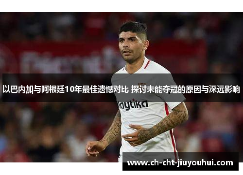 以巴内加与阿根廷10年最佳遗憾对比 探讨未能夺冠的原因与深远影响