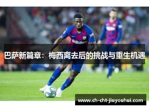 巴萨新篇章：梅西离去后的挑战与重生机遇