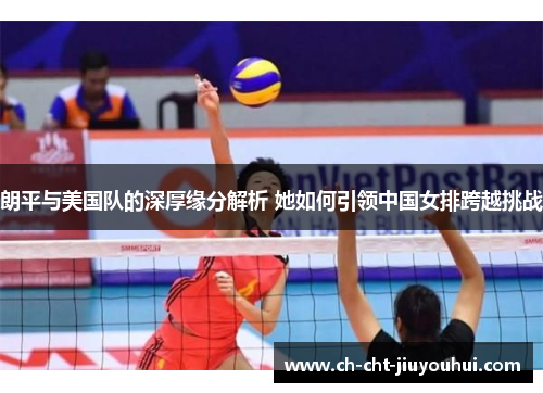 朗平与美国队的深厚缘分解析 她如何引领中国女排跨越挑战