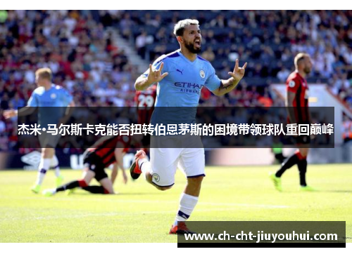 杰米·马尔斯卡克能否扭转伯恩茅斯的困境带领球队重回巅峰 杰米·马尔斯卡克能否扭转伯恩茅斯的困境带领球队重回巅峰