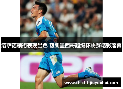 洛萨诺领衔表现出色 帮助墨西哥超级杯决赛精彩落幕 洛萨诺领衔表现出色 帮助墨西哥超级杯决赛精彩落幕