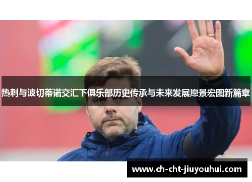 热刺与波切蒂诺交汇下俱乐部历史传承与未来发展愿景宏图新篇章