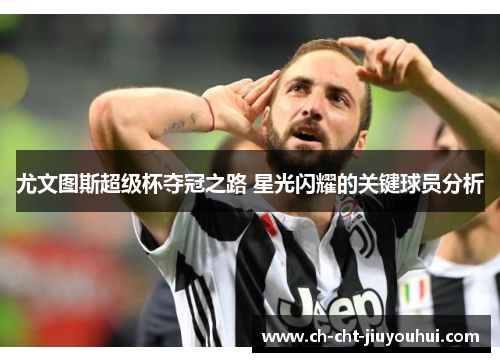 尤文图斯超级杯夺冠之路 星光闪耀的关键球员分析 尤文图斯超级杯夺冠之路 星光闪耀的关键球员分析