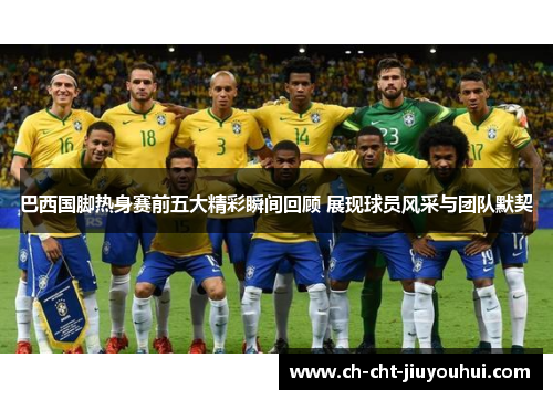 巴西国脚热身赛前五大精彩瞬间回顾 展现球员风采与团队默契 巴西国脚热身赛前五大精彩瞬间回顾 展现球员风采与团队默契