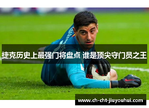 捷克历史上最强门将盘点 谁是顶尖守门员之王 捷克历史上最强门将盘点 谁是顶尖守门员之王