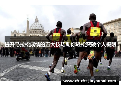 提升马拉松成绩的五大技巧助你轻松突破个人极限 提升马拉松成绩的五大技巧助你轻松突破个人极限