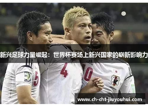 新兴足球力量崛起:世界杯赛场上新兴国家的崭新影响力 新兴足球力量崛起:世界杯赛场上新兴国家的崭新影响力