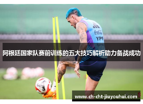 阿根廷国家队赛前训练的五大技巧解析助力备战成功 阿根廷国家队赛前训练的五大技巧解析助力备战成功