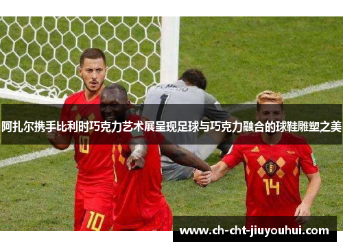 阿扎尔携手比利时巧克力艺术展呈现足球与巧克力融合的球鞋雕塑之美 阿扎尔携手比利时巧克力艺术展呈现足球与巧克力融合的球鞋雕塑之美