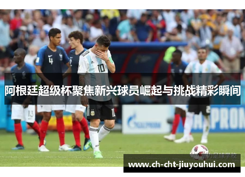阿根廷超级杯聚焦新兴球员崛起与挑战精彩瞬间 阿根廷超级杯聚焦新兴球员崛起与挑战精彩瞬间