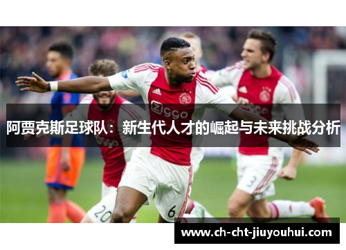 阿贾克斯足球队:新生代人才的崛起与未来挑战分析 阿贾克斯足球队:新生代人才的崛起与未来挑战分析