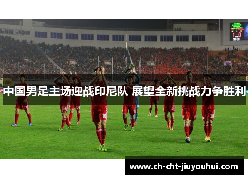 中国男足主场迎战印尼队 展望全新挑战力争胜利